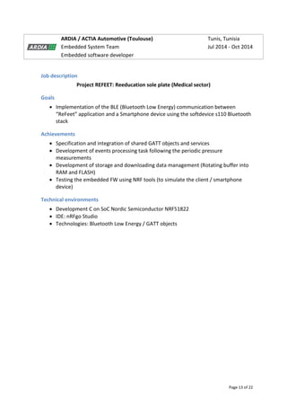 Page 13 of 22
ARDIA / ACTIA Automotive (Toulouse) Tunis, Tunisia
Embedded System Team Jul 2014 - Oct 2014
Embedded software developer
Job description
Project REFEET: Reeducation sole plate (Medical sector)
Goals
 Implementation of the BLE (Bluetooth Low Energy) communication between
“ReFeet” application and a Smartphone device using the softdevice s110 Bluetooth
stack
Achievements
 Specification and integration of shared GATT objects and services
 Development of events processing task following the periodic pressure
measurements
 Development of storage and downloading data management (Rotating buffer into
RAM and FLASH)
 Testing the embedded FW using NRF tools (to simulate the client / smartphone
device)
Technical environments
 Development C on SoC Nordic Semiconductor NRF51822
 IDE: nRFgo Studio
 Technologies: Bluetooth Low Energy / GATT objects
 