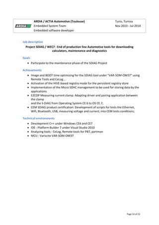 Page 14 of 22
ARDIA / ACTIA Automotive (Toulouse) Tunis, Tunisia
Embedded System Team Nov 2013 - Jul 2014
Embedded software developer
Job description
Project SDIAG / WEC7 : End of production line Automotive tools for downloading
calculators, maintenance and diagnostics
Goals
 Participate to the maintenance phase of the SDIAG Project
Achievements
 Image and BOOT time optimizing for the SDIAG tool under "VAR-SOM-OM37" using
Remote Tools and CeLog...
 Activation of the HIVE-based registry mode for the persistent registry store
 Implementation of the Micro SDHC management to be used for storing data by the
applications
 E2COP Measuring current clamp: Adapting driver and pairing application between
the clamp
and the S-DIAG from Operating System CE.6 to OS CE.7;
 CEM SDIAG product certification: Development of scripts for tests the Ethernet,
Wifi, Bluetooth, USB, measuring voltage and current; into CEM tests conditions;
Technical environments
 Devolepment C++ under Windows CE6 and CE7
 IDE : Platform Builder 7 under Visual Studio 2010
 Analyzing tools : CeLog, Remote tools for PB7, portmon
 MCU : Variscite VAR-SOM-OM37
 