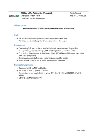 Page 16 of 22
ARDIA / ACTIA Automotive (Toulouse) Tunis, Tunisia
Embedded System Team Feb 2011 - Jan 2013
Embedded software developer
Job description
Project MultiBus/Actimux: multiplexed electronic architecture
Goals
 Participate to the maintenance phase of the Actimux Project
 Participate to the redesign for the next version of the project
Achievements
 Developing Software updates for the Electronic evolution, working modes
management, product wakeups, CAN and DiagOnCan application updates
 Conception, development and redesign Driver SPDs (24V dual high side switch) for
ISO13207 compliance
 Driver development of stepper motor management for clusters
 Maintenance on different Actimux and MultiBus products
Technical environments
 Development C on NXP and Fujitsu
 IDE: EUROScope, Eclipse GCC, MPLAB
 Standards and protocols: CAN, scripting CAN (CAPL), J1939, ISO13207, SPI, I2C,
RS232…
 Other tools : Mantis and SVN
 