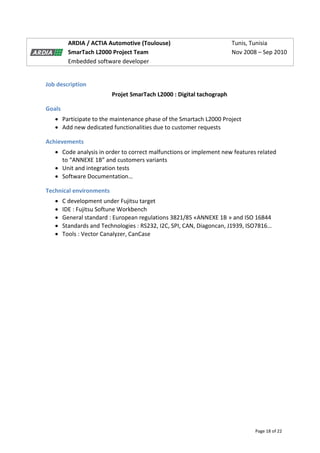 Page 18 of 22
ARDIA / ACTIA Automotive (Toulouse) Tunis, Tunisia
SmarTach L2000 Project Team Nov 2008 – Sep 2010
Embedded software developer
Job description
Projet SmarTach L2000 : Digital tachograph
Goals
 Participate to the maintenance phase of the Smartach L2000 Project
 Add new dedicated functionalities due to customer requests
Achievements
 Code analysis in order to correct malfunctions or implement new features related
to “ANNEXE 1B” and customers variants
 Unit and integration tests
 Software Documentation…
Technical environments
 C development under Fujitsu target
 IDE : Fujitsu Softune Workbench
 General standard : European regulations 3821/85 «ANNEXE 1B » and ISO 16844
 Standards and Technologies : RS232, I2C, SPI, CAN, Diagoncan, J1939, ISO7816…
 Tools : Vector Canalyzer, CanCase
 