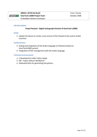 Page 19 of 22
ARDIA / ACTIA Do Brasil Tunis, Tunisia
SmarTach L2000 Project Team October 2008
Embedded software developer
Job description
Projet Flextach : Digital tachograph (Variant of SmarTach L2000)
Goals
 Update the device to create a new version of the Flextach to be used in Arabic
countries
Achievements
 Coding and integration of the Arabic language on Flextach product (a
SmarTachL2000 variant)
 Integration of IHCI management with the Arabic language
Technical environments
 C development under Fujitsu target
 IDE : Fujitsu Softune Workbench
 Dedicated tools for generating text polices…
 