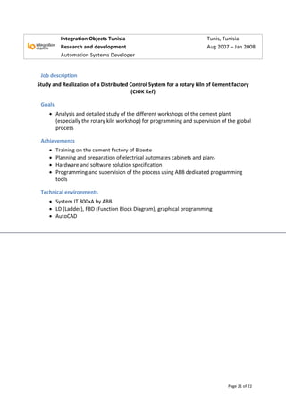 Page 21 of 22
Integration Objects Tunisia Tunis, Tunisia
Research and development Aug 2007 – Jan 2008
Automation Systems Developer
Job description
Study and Realization of a Distributed Control System for a rotary kiln of Cement factory
(CIOK Kef)
Goals
 Analysis and detailed study of the different workshops of the cement plant
(especially the rotary kiln workshop) for programming and supervision of the global
process
Achievements
 Training on the cement factory of Bizerte
 Planning and preparation of electrical automates cabinets and plans
 Hardware and software solution specification
 Programming and supervision of the process using ABB dedicated programming
tools
Technical environments
 System IT 800xA by ABB
 LD (Ladder), FBD (Function Block Diagram), graphical programming
 AutoCAD
 