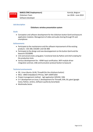 Page 6 of 22
BARCO (TMC Employeneurs) Kortrijk, Belgium
Clickshare Team Jan 2018 – June 2019
Software developer
Job description
Clickshare: wireless presentation system
Goals
 Conception and software development for the clickshare button Gen4 and baseunit
application modules: Management of video and audio sharing through PC and
smartphone
Achievements
 Participate to the maintenance and the software improvement of the existing
products : CSE-200, CSE200+ and CSE-800
 Participate to the design and new devoloppement on the button Gen4 and the
baseunit CSE200RD
 Unit and senario tests using gtest. Functional tests by Python and shell scripting for
the production tests
 Various developement for : HDMI input certification, WIFI module driver
integration and test, USB communication protocol button to baseunit
Technical environments
 OS : Linux Ubuntu 16.04, ThreadX (for the clickshare button)
 MCU : AMD Embedded G-FP4 Soc, NXP i.MXRT1050
 Project management method : Agil application SCRUM / JIRA
 C++ development on Linux, C developement for ThreadX, SVN, Git, gtest (google
tests), Python, Jenkins, Software quality by SonarQube
 Multimedia Sector
 
