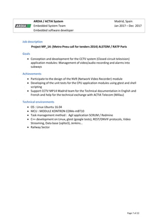 Page 7 of 22
ARDIA / ACTIA System Madrid, Spain
Embedded System Team Jan 2017 – Dec 2017
Embedded software developer
Job description
Project MP_14: (Metro Pneu call for tenders 2014) ALSTOM / RATP Paris
Goals
 Conception and development for the CCTV system (Closed-circuit television)
application modules: Management of video/audio recording and alarms into
subways
Achievements
 Participate to the design of the NVR (Network Video Recorder) module
 Developing of the unit tests for the CPU application modules using gtest and shell
scripting
 Support CCTV MP14 Madrid team for the Technical documentation in English and
Frensh and help for the technical exchange with ACTIA Telecom (Millau)
Technical environments
 OS : Linux Ubuntu 16.04
 MCU : MODULE KONTRON COMe-mBT10
 Task management method : Agil application SCRUM / Redmine
 C++ development on Linux, gtest (google tests), REST/ONVIF protocols, Video
Streaming, Data base (sqlite3), Jenkins…
 Railway Sector
 