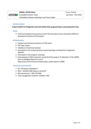 Page 8 of 22
ARDIA / ACTIA China Tunis, Tunisia
Embedded System Team July 2016 – Dec 2016
Embedded software developer and Team leader
Job description
Project E2COS V2: Diagnostic tool and vehicle ECU programming in end production lines
Goals
 Technical leading and assistance to the FW and system teams during the different
development phases of the project
Achievements
 Support and technical assistance of FW teams
 FW code review
 Validation of technical solution
 Participate in the analyzing phase concerning bugs resulting from integration
HW/FW
 Participate in the progress meetings
 Participating to CMII evaluation scampi B of the project  obtention of the CMMI-
DEV v1.3(Staged):Maturity Level 2
https://sas.cmmiinstitute.com/pars/pars_detail.aspx?a=27860
Technical environments
 OS : Windows Embedded 7
 MCU : ADLINK COM Express nanoX-BT
 Microprocessors : NXP LPC2468
 Task management method : SCRUM / JIRA
 
