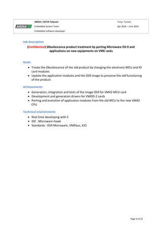 Page 9 of 22
ARDIA / ACTIA Telecom Tunis, Tunisia
Embedded System Team Apr 2016 – June 2016
Embedded software developer
Job description
(Confidential) Obsolescence product treatment by porting Microware OS-9 and
applications on new equipments on VME racks
Goals
 Treate the Obsolescence of the old product by changing the electronic MCU and IO
card modules
 Update the application modules and the OS9 image to preserve the old functioning
of the product
Achievements
 Generation, integration and tests of the image OS9 for VM42 MCU card
 Development and generation drivers for VMOD-2 cards
 Porting and evolution of application modules from the old MCU to the new VM42
CPU
Technical environments
 Real time developing with C
 IDE : Microware Hawk
 Standards : OS9 Microware, VMEbus, X25
 