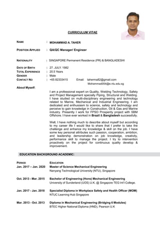 CURRICULUM VITAE
NAME : MOHAMMAD A. TAHER
POSITION APPLIED : QA/QC Manager/ Engineer
NATIONALITY : SINGAPORE Permanent Residence (PR) & BANGLADESHI
DATE OF BIRTH : 27. JULY. 1982
TOTAL EXPERIENCE : 20.5 Years
GENDER : Male
CONTACT NO : +65 82333415 Email: taherma82@gmail.com
Mohammad054@e.ntu.edu.sg
About Myself:
I am a professional expert on Quality, Welding Technology, Safety
and Project Management specially Piping, Structural and Welding.
I have studied on multi-disciplinary engineering and technology
related to Marine, Mechanical and Industrial Engineering. I am
dedicated and enthusiasm to science, safety and technology and
perceive to gain knowledge in Construction, Oil & Gas and Marine
industry. Presently I work for FPSO Prosperity project with SBM
Offshore. I have ever worked in Brazil & Bangladesh successfully.
Well, I have nothing much to describe about myself but according
to my career life I would like to share that I prefer to take the
challenge and enhance my knowledge & skill on the job. I have
some key personal attributes such passion, cooperation, ambition,
and leadership demonstration on job knowledge, creativity,
performance skill to manage the project. I try to intervention
proactively on the project for continuous quality develop &
improvement.
EDUCATION BACKGROUND ACADEMIC:
PERIOD EDUCATION
Jan. 2017 – Jan. 2020 Master of Science Mechanical Engineering
Nanyang Technological University (NTU), Singapore
Oct. 2013 - Mar. 2015 Bachelor of Engineering (Hons) Mechanical Engineering
University of Sunderland (UOS) U.K. @ Singapore TEG Int’l College.
Jan. 2017 - Jan. 2018 Specialist Diploma in Workplace Safety and Health Officer (MOM)
NTUC Learning Hub Singapore
Mar. 2013 - Oct. 2013 Diploma in Mechanical Engineering (Bridging 6 Modules)
BTEC Higher National Diploma (HND), Pearson U.K
 