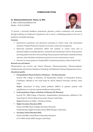 CURRICULUM VITAE
Dr. Mohanraj Rathinavelu. Pharm. D, RPh.
E. Mail: moley4u@rediffmail.com
Mobile: +918121934940
To become a renowned healthcare professional, pharmacy practice academician and researcher
through justifying my intellectual competencies and to secure a challenging position in the area of
healthcare and health technology.
Summary
 Experienced academician and pharmacist practicing in clinical setup with international
standards. Hospital Pharmacist expertise in inventory control and management.
 Renowned paramedic professional skilled and expertise in various areas such as
pharmacovigilance including detection, assessment and monitoring of adverse drug reactions,
providing patient education and counseling, Drug and poison Information, medication history
interview, dose calculation and pharmaceutical care services and inventory control.
 Executive in various grades of a leading MNC manufacturing industry, Baxter India Pvt Ltd.
Research area and interest
Pharmaceutical care services and Clinical Pharmacy, Pharmacoeconomics, Pharmacovigilance,
Healthoutcomes and research, Healthcare Technology and Medication Therapy Management services.
Educational profile:
 Post-graduation: Pharm.D (Doctor of Pharmacy – Post Baccalaureate)
Secured 78%, College of Pharmacy, Sri Ramakrishna Institute of Paramedical Sciences,
Coimbatore, affiliated to The Tamil Nadu Dr. M.G.R. Medical University, Chennai, Tamil
Nadu.
Project: Assessment of Drug related problems (DRP’s) in geriatric patients with
polypharmacy in a private corporate healthcare setting of India.
 Under graduation: Degree in Bachelor of Pharmacy (B. Pharmacy)
Secured 70%, SRM College of Pharmacy, Kattankulathur, Kancheepuram, affiliated to The
Tamil Nadu Dr. M.G.R. Medical University, Chennai, Tamil Nadu.
Project: Floatation of Tablets – Diclofenac Sodium.
 Higher Secondary Education (HSE)
Passed with 76%, Board of Higher Secondary Education,
Sri Ramakrishna Higher Secondary School, BHEL Ranipet, Tamil Nadu.
 Secondary School Education (SSE)
Passed with 76%, Central Board of Secondary Education,
D A V BHEL School, BHEL Ranipet, Tamil Nadu.
 