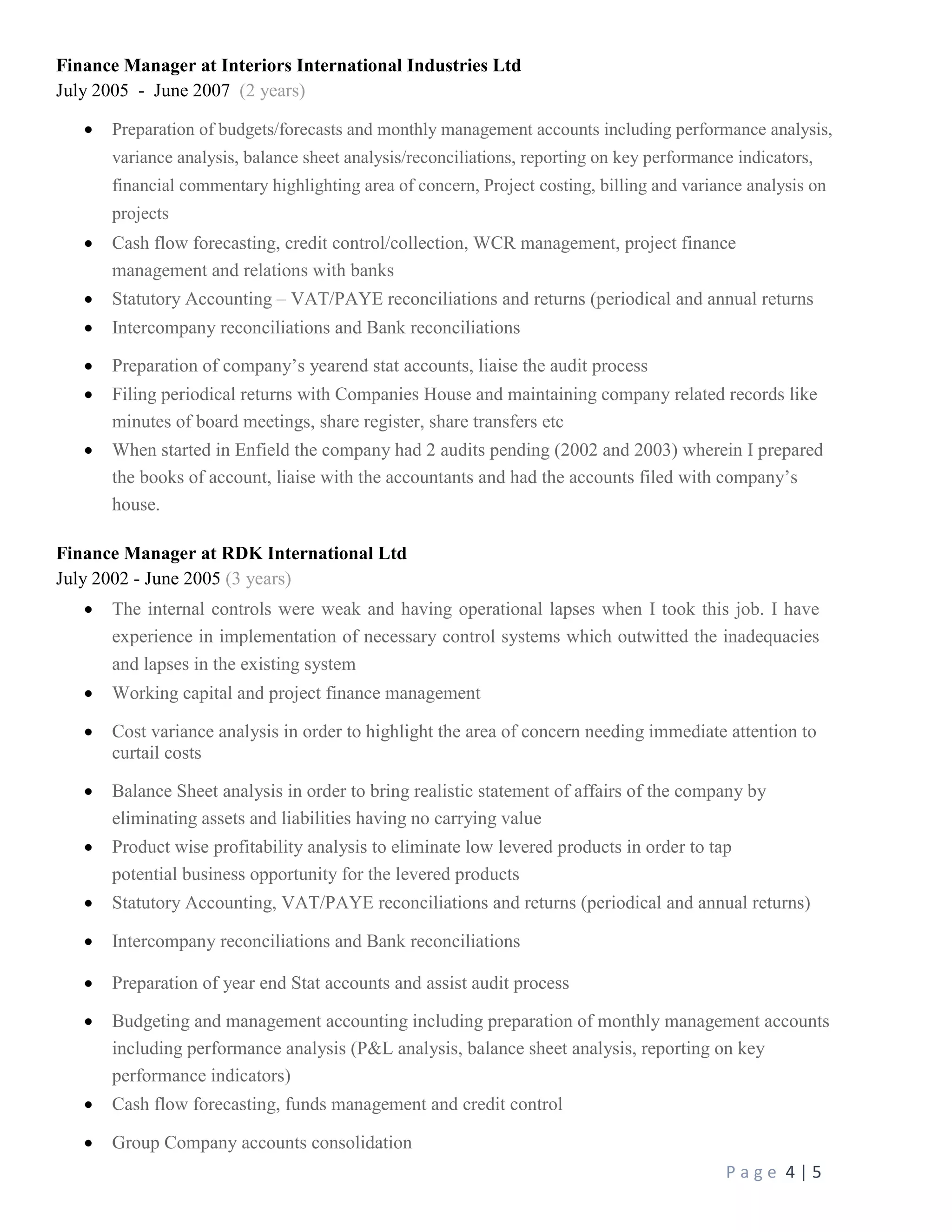 P a g e 4 | 5
Finance Manager at Interiors International Industries Ltd
July 2005 - June 2007 (2 years)
 Preparation of budgets/forecasts and monthly management accounts including performance analysis,
variance analysis, balance sheet analysis/reconciliations, reporting on key performance indicators,
financial commentary highlighting area of concern, Project costing, billing and variance analysis on
projects
 Cash flow forecasting, credit control/collection, WCR management, project finance
management and relations with banks
 Statutory Accounting – VAT/PAYE reconciliations and returns (periodical and annual returns
 Intercompany reconciliations and Bank reconciliations
 Preparation of company’s yearend stat accounts, liaise the audit process
 Filing periodical returns with Companies House and maintaining company related records like
minutes of board meetings, share register, share transfers etc
 When started in Enfield the company had 2 audits pending (2002 and 2003) wherein I prepared
the books of account, liaise with the accountants and had the accounts filed with company’s
house.
Finance Manager at RDK International Ltd
July 2002 - June 2005 (3 years)
 The internal controls were weak and having operational lapses when I took this job. I have
experience in implementation of necessary control systems which outwitted the inadequacies
and lapses in the existing system
 Working capital and project finance management
 Cost variance analysis in order to highlight the area of concern needing immediate attention to
curtail costs
 Balance Sheet analysis in order to bring realistic statement of affairs of the company by
eliminating assets and liabilities having no carrying value
 Product wise profitability analysis to eliminate low levered products in order to tap
potential business opportunity for the levered products
 Statutory Accounting, VAT/PAYE reconciliations and returns (periodical and annual returns)
 Intercompany reconciliations and Bank reconciliations
 Preparation of year end Stat accounts and assist audit process
 Budgeting and management accounting including preparation of monthly management accounts
including performance analysis (P&L analysis, balance sheet analysis, reporting on key
performance indicators)
 Cash flow forecasting, funds management and credit control
 Group Company accounts consolidation
 