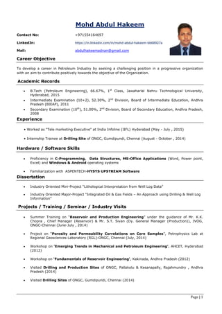Page | 1
Mohd Abdul Hakeem
Contact No: +971554164697
LinkedIn: https://in.linkedin.com/in/mohd-abdul-hakeem-bb68927a
Mail: abdulhakeemadnan@gmail.com
Career Objective
To develop a career in Petroleum Industry by seeking a challenging position in a progressive organization
with an aim to contribute positively towards the objective of the Organization.
Academic Records
 B.Tech (Petroleum Engineering), 66.67%, 1st
Class, Jawaharlal Nehru Technological University,
Hyderabad, 2015
 Intermediate Examination (10+2), 52.30%, 2nd
Division, Board of Intermediate Education, Andhra
Pradesh (BIEAP), 2011
 Secondary Examination (10th
), 51.00%, 2nd
Division, Board of Secondary Education, Andhra Pradesh,
2008
Experience
• Worked as "Tele marketing Executive" at India Infoline (IIFL) Hyderabad (May - July , 2015)
• Internship Trainee at Drilling Site of ONGC, Gumdipundi, Chennai (August - October , 2014)
Hardware / Software Skills
 Proficiency in C-Programming, Data Structures, MS-Office Applications (Word, Power point,
Excel) and Windows & Android operating systems
 Familiarization with ASPENTECH-HYSYS UPSTREAM Software
Dissertation
 Industry Oriented Mini-Project “Lithological Interpretation from Well Log Data”
 Industry Oriented Major-Project “Integrated Oil & Gas Fields – An Approach using Drilling & Well Log
Information”
Projects / Training / Seminar / Industry Visits
 Summer Training on “Reservoir and Production Engineering” under the guidance of Mr. K.K.
Chopra , Chief Manager (Reservoir) & Mr. S.T. Sivan (Dy. General Manager (Production)), JVOG,
ONGC-Chennai (June-July , 2014)
 Project on “Porosity and Permeability Correlations on Core Samples”, Petrophysics Lab at
Regional Geosciences Laboratory (RGL)-ONGC, Chennai (July, 2014)
 Workshop on 'Emerging Trends in Mechanical and Petroleum Engineering', AHCET, Hyderabad
(2012)
 Workshop on 'Fundamentals of Reservoir Engineering', Kakinada, Andhra Pradesh (2012)
 Visited Drilling and Production Sites of ONGC, Pallakolu & Kesanapally, Rajahmundry , Andhra
Pradesh (2014)
 Visited Drilling Sites of ONGC, Gumdipundi, Chennai (2014)
 