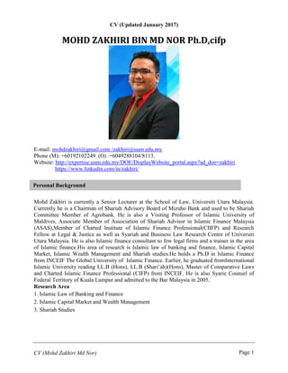 CV (Mohd Zakhiri Md Nor) Page 1
Personal Background
CV (Updated January 2017)
MOHD ZAKHIRI BIN MD NOR Ph.D,cifp
E-mail: mohdzakhiri@gmail.com /zakhiri@uum.edu.my
Phone (M): +60192102249 (O) :+6049288104/8113.
Website: http://expertise.uum.edu.my/DOE/DisplayWebsite_portal.aspx?ad_doe=zakhiri
https://www.linkedin.com/in/zakhiri/
Mohd Zakhiri is currently a Senior Lecturer at the School of Law, Universiti Utara Malaysia.
Currently he is a Chairman of Shariah Advisory Board of Mizuho Bank and used to be Shariah
Committee Member of Agrobank. He is also a Visiting Professor of Islamic University of
Maldives, Associate Member of Association of Shariah Advisor in Islamic Finance Malaysia
(ASAS),Member of Charted Institute of Islamic Finance Professional(CIIFP) and Research
Fellow at Legal & Justice as well as Syariah and Business Law Research Centre of Universiti
Utara Malaysia. He is also Islamic finance consultant to few legal firms and a trainer in the area
of Islamic finance.His area of research is Islamic law of banking and finance, Islamic Capital
Market, Islamic Wealth Management and Shariah studies.He holds a Ph.D in Islamic Finance
from INCEIF The Global University of Islamic Finance. Earlier, he graduated fromInternational
Islamic University reading LL.B (Hons), LL.B (Shari’ah)(Hons), Master of Comparative Laws
and Charted Islamic Finance Professional (CIFP) from INCEIF. He is also Syarie Counsel of
Federal Territory of Kuala Lumpur and admitted to the Bar Malaysia in 2005.
Research Area
1. Islamic Law of Banking and Finance
2. Islamic Capital Market and Wealth Management
3. Shariah Studies
 