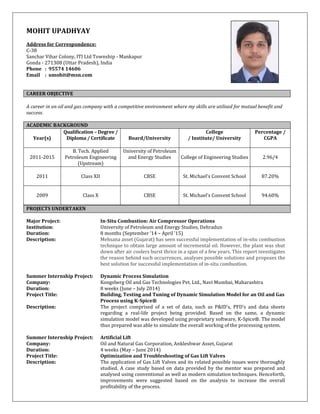 MOHIT UPADHYAY
Address for Correspondence:
C-38
Sanchar Vihar Colony, ITI Ltd Township - Mankapur
Gonda - 271308 (Uttar Pradesh), India
Phone : 95574 14606
Email : umohit@msn.com
CAREER OBJECTIVE
A career in an oil and gas company with a competitive environment where my skills are utilised for mutual benefit and
success.
ACADEMIC BACKGROUND
Year(s)
Qualification – Degree /
Diploma / Certificate Board/University
College
/ Institute/ University
Percentage /
CGPA
2011-2015
B. Tech. Applied
Petroleum Engineering
(Upstream)
University of Petroleum
and Energy Studies College of Engineering Studies 2.96/4
2011 Class XII CBSE St. Michael’s Convent School 87.20%
2009 Class X CBSE St. Michael’s Convent School 94.60%
PROJECTS UNDERTAKEN
Major Project: In-Situ Combustion: Air Compressor Operations
Institution: University of Petroleum and Energy Studies, Dehradun
Duration: 8 months (September ’14 – April ’15)
Description: Mehsana asset (Gujarat) has seen successful implementation of in-situ combustion
technique to obtain large amount of incremental oil. However, the plant was shut
down after air coolers burst thrice in a span of a few years. This report investigates
the reason behind such occurrences, analyses possible solutions and proposes the
best solution for successful implementation of in-situ combustion.
Summer Internship Project: Dynamic Process Simulation
Company: Kongsberg Oil and Gas Technologies Pvt. Ltd., Navi Mumbai, Maharashtra
Duration: 8 weeks (June – July 2014)
Project Title: Building, Testing and Tuning of Dynamic Simulation Model for an Oil and Gas
Process using K-Spice®
Description: The project comprised of a set of data, such as P&ID’s, PFD’s and data sheets
regarding a real-life project being provided. Based on the same, a dynamic
simulation model was developed using proprietary software, K-Spice®. The model
thus prepared was able to simulate the overall working of the processing system.
Summer Internship Project: Artificial Lift
Company: Oil and Natural Gas Corporation, Ankleshwar Asset, Gujarat
Duration: 4 weeks (May – June 2014)
Project Title: Optimization and Troubleshooting of Gas Lift Valves
Description: The application of Gas Lift Valves and its related possible issues were thoroughly
studied. A case study based on data provided by the mentor was prepared and
analysed using conventional as well as modern simulation techniques. Henceforth,
improvements were suggested based on the analysis to increase the overall
profitability of the process.
 