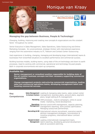 Curriculum Vitae



                                                           Monique van Kraay                                              .
                                                                  Visit all my social media links at:
                                                                           http://tiny.cc/msocial


                                            Monique van Kraay
                                            Soestdijkseweg Zuid 201
                                            3721AC Bilthoven
                                            The Netherlands
                                            Mob: +31 (0) 646 112 994
                                            E-Mail: Monique.van.Kraay@gmail.com




          Managing the gap between Business, People & Technology!

          Changing, building, improving and creating new concepts & organizations are the constant
          factor throughout my career.

          Senior Executive in Sales Management, Sales Operations, Sales Outsourcing and Online
          Marketing Concepts. An unconventional, strategic thinker with international experience
          ranging from the automotive industry to IT, Telecom and Contact Center Outsourcing.

          Vast experience in building, changing, managing and developing large (international) teams &
          businesses from Greenfield situations to excellent performance and commercial success.

          Building business models, building teams, using state of the art technology and down to earth
          processes. Used to working with commercial, operational and technology focused people.
          Both in corporate environments and start-up companies.


          Available for:
                   Senior management or consultant position responsible for building state of
                   the art (online) business concepts and their necessary supporting commercial
                   organizations.

                   Change management projects restructuring commercial organizations, leading
                   sales and commercial operations teams, developing management talent and
                   boosting commercial success.



          Key                  Sales Management     Leading & managing sales teams, sales contact center
                                & Contact Centers   management, business plans, account plans, segment
          Competences                               plans, target setting & PL management.
                                       Marketing    CRM processes , tools & campaigns, online & social
                                                    media marketing. brand development.
                                     Operations     Service Level & KPI management, capacity planning,
                                    Management
                                                    management reporting, work process optimization.
                                                    Managing outsourced partnerships.
                                  Recruiting & HR   International volume recruitment, executive search,
                                                    attrition management strategies, remuneration &
                                                    incentive programs, international labour contract
                                                    projects.
                                  People & talent   Leading (international) management team,
                                    Management      talent coaching, developing personal development
                                                    plans & succession planning.



                                                                                                          Page 1 of (5)   .
 