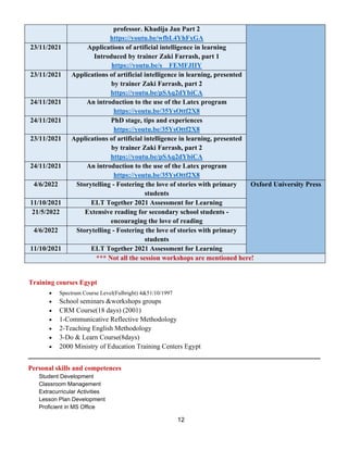 12
professor. Khadija Jan Part 2
https://youtu.be/wfbL4YhFxGA
23/11/2021 Applications of artificial intelligence in learning
Introduced by trainer Zaki Farrash, part 1
https://youtu.be/s__FEMFJIIY
23/11/2021 Applications of artificial intelligence in learning, presented
by trainer Zaki Farrash, part 2
https://youtu.be/pSAq2dYbiCA
24/11/2021 An introduction to the use of the Latex program
https://youtu.be/35YsOttf2X8
24/11/2021 PhD stage, tips and experiences
https://youtu.be/35YsOttf2X8
23/11/2021 Applications of artificial intelligence in learning, presented
by trainer Zaki Farrash, part 2
https://youtu.be/pSAq2dYbiCA
24/11/2021 An introduction to the use of the Latex program
https://youtu.be/35YsOttf2X8
4/6/2022 Storytelling - Fostering the love of stories with primary
students
Oxford University Press
11/10/2021 ELT Together 2021 Assessment for Learning
21/5/2022 Extensive reading for secondary school students -
encouraging the love of reading
4/6/2022 Storytelling - Fostering the love of stories with primary
students
11/10/2021 ELT Together 2021 Assessment for Learning
*** Not all the session workshops are mentioned here!
Training courses Egypt
• Spectrum Course Level(Fulbright) 4&51/10/1997
• School seminars &workshops groups
• CRM Course(18 days) (2001)
• 1-Communicative Reflective Methodology
• 2-Teaching English Methodology
• 3-Do & Learn Course(8days)
• 2000 Ministry of Education Training Centers Egypt
Personal skills and competences
Student Development
Classroom Management
Extracurricular Activities
Lesson Plan Development
Proficient in MS Office
 