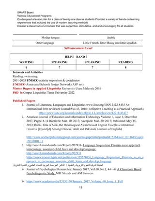 13
SMART Board
Various Educational Programs
Co-designed a lesson plan for a class of twenty-one diverse students Provided a variety of hands-on learning
experiences that included the use of modern teaching methods
Created a classroom environment that was supportive, stimulative, and and encouraging for all students
Mother tongue Arabic
Other language Little French, little Malay and little sewdish.
Self-assessment Level
IELPT BAND 7
WRITING SPEAKING SPEAKING READING
6 7 7 8
Interests and Activities
Reading. swimming.
2001-2003 UNISCO activity supervisor & coordinator
UNESCO Associated Schools Project Network (ASP net)
Master Degree in Applied Linguistics University Utara Malaysia 2016
PhD in Corpus Linguistics Tanta University 2022
Published Papers
1. Journal of Literature, Languages and Linguistics www.iiste.org/ISSN 2422-8435 An
International Peer-reviewed Journal/Vol.43, 2018 (Reflective Teaching as a Practical Approach)
https://www.iiste.org/Journals/index.php/JLLL/article/view/42218/43477
2. American Journal of Education and Information Technology Volume 1, Issue 1, December
2017, Pages: 8-14 Received: Mar. 10, 2017; Accepted: Mar. 30, 2017; Published: May 15,
2017(Think, Tink or Sink, the Phonological Awareness of English Voiceless Interdental
Fricative [θ] and [ð] Among Chinese, Arab and Pakistani Learners of English)
http://www.sciencepublishinggroup.com/journal/paperinfo?journalid=538&doi=10.11648/j.ajeit
.20170101.12
3. http://search.mandumah.com/Record/922831- Language Acquisition Theories as an approach
toencourage, associate child, learn and develop language.
http://search.mandumah.com/Record/922831
https://www.researchgate.net/publication/329574036_Language_Acquisition_Theories_as_an_a
pproach_to_encourage_associate_child_learn_and_develop_language
‫والنفسية‬ ‫التربوية‬ ‫للعلوم‬ ‫الدولية‬ ‫المجلة‬
/
‫الناشر‬
‫البشرية‬ ‫والتنمية‬ ‫العلمي‬ ‫للبحث‬ ‫العربية‬ ‫المؤسسة‬
.
➢ Journal of Psychological Researches: January 2017, Vol.60, No.1, 44 - 49 A Classroom Based
Psycholinguistic Study. MM Shalabi and AM Sameem
➢ https://www.academia.edu/35150170/January_2017_Volume_60_Issue_1_Full
 