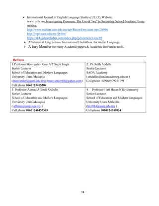 14
➢ International Journal of English Language Studies (IJELS), Website:
www.ijels.one,Investigating Pronouns: The Use of “we” in Secondary School Students’ Essay
writing,
http://www.malrep.uum.edu.my/rep/Record/my.uum.repo.26986
http://repo.uum.edu.my/26986/
https://al-kindipublisher.com/index.php/ijels/article/view/89
➢ Arbitrator at King Salman International Hackathon for Arabic Language.
➢ A Jury Member for many Academic papers & Academic instrument tools.
Referees
1.Professor Manvender Kaur A/P Sarjit Singh
Senior Lecturer
School of Education and Modern Languages:
University Utara Malaysia
(manvender@uum.edu.my),(manvender68@yahoo.com)
Cell phone 0060125465304
2. Dr Salih Abdalla
Senior Lecturer
SADA Academy
( abdallas@sadaacademey.edu.sa )
Cell phone : 00966509011091
3. Professor Ahmad Affendi Shabdin
Senior Lecturer
School of Education and Modern Languages:
University Utara Malaysia
( affendi@uum.edu.my )
Cell phone 00601246453565
4. Professor Hari Haran N Krishnasamy
Senior Lecturer
School of Education and Modern Languages:
University Utara Malaysia
(hn1084@uum.edu.my )
Cell phone 0060124749024
 