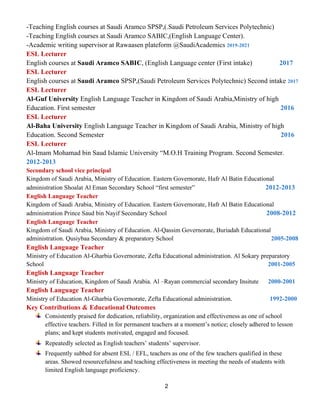 2
-Teaching English courses at Saudi Aramco SPSP,(.Saudi Petroleum Services Polytechnic)
-Teaching English courses at Saudi Aramco SABIC,(English Language Center).
-Academic writing supervisor at Rawaasen plateform @SaudiAcademics 2019-2021
ESL Lecturer
English courses at Saudi Aramco SABIC, (English Language center (First intake) 2017
ESL Lecturer
English courses at Saudi Aramco SPSP,(Saudi Petroleum Services Polytechnic) Second intake 2017
ESL Lecturer
Al-Guf University English Language Teacher in Kingdom of Saudi Arabia,Ministry of high
Education. First semester 2016
ESL Lecturer
Al-Baha University English Language Teacher in Kingdom of Saudi Arabia, Ministry of high
Education. Second Semester 2016
ESL Lecturer
Al-Imam Mohamad bin Saud Islamic University “M.O.H Training Program. Second Semester.
2012-2013
Secondary school vice principal
Kingdom of Saudi Arabia, Ministry of Education. Eastern Governorate, Hafr Al Batin Educational
administration Shoalat Al Eman Secondary School “first semester” 2012-2013
English Language Teacher
Kingdom of Saudi Arabia, Ministry of Education. Eastern Governorate, Hafr Al Batin Educational
administration Prince Saud bin Nayif Secondary School 2008-2012
English Language Teacher
Kingdom of Saudi Arabia, Ministry of Education. Al-Qassim Governorate, Buriadah Educational
administration. Qusiybaa Secondary & preparatory School 2005-2008
English Language Teacher
Ministry of Education Al-Gharbia Governorate, Zefta Educational administration. Al Sokary preparatory
School 2001-2005
English Language Teacher
Ministry of Education, Kingdom of Saudi Arabia. Al –Rayan commercial secondary Insitute 2000-2001
English Language Teacher
Ministry of Education Al-Gharbia Governorate, Zefta Educational administration. 1992-2000
Key Contributions & Educational Outcomes
Consistently praised for dedication, reliability, organization and effectiveness as one of school
effective teachers. Filled in for permanent teachers at a moment’s notice; closely adhered to lesson
plans; and kept students motivated, engaged and focused.
Repeatedly selected as English teachers’ students’ supervisor.
Frequently subbed for absent ESL / EFL, teachers as one of the few teachers qualified in these
areas. Showed resourcefulness and teaching effectiveness in meeting the needs of students with
limited English language proficiency.
 