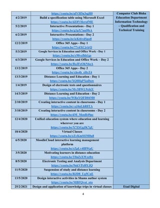 4
https://youtu.be/aIVH5n3sgH0 Computer Club Bisha
Education Department
Information Technology
– Qualification and
Technical Training
4/2/2019 Build a specification table using Microsoft Excel
https://youtu.be/dZ8VHcrofME
5/2/2019 Interactive Presentations - Day 1
https://youtu.be/g1pX7aui9bA
6/2/2019 Interactive Presentations - Day 2
https://youtu.be/icKt6vdSpo8
12/2/2019 Office 365 Apps - Day 1
https://youtu.be/77y6XCjvirQ
5/3/2019 Google Services in Education and Office Work - Day 1
https://youtu.be/y90vefhh1gs
6/3/2019 Google Services in Education and Office Work – Day 2
https://youtu.be/RzJFeOhN6oA
13/2/2019 Office 365 Apps - Day 2
https://youtu.be/xhs4h_sHrZ4
13/3/2019 Distance Learning and Education - Day 1
https://youtu.be/XQHfqPXuDaw
1/4/2019 Design of electronic tests and questionnaires
https://youtu.be/My3BWL9xbjY
14/3/2019 Distance Learning and Education - Day 2
https://youtu.be/WRoYQFD04M0
2/10/2019 Creating interactive content in classrooms - Day 1
https://youtu.be/-xJ4aLhR0TA
3/10/2019 Creating interactive content in classrooms - Day 2
https://youtu.be/dM_MenR49pc
12/4/2020 Unified education system where education and learning
wherever you are
https://youtu.be/X7ZtGgJK7gU
18/4/2020 Virtual Classes
https://youtu.be/eZyKmSOM0a8
6/5/2020 MoodleCloud interactive learning management
platform
https://youtu.be/rZpLv4lBWpU
3/5/2020 Motivating learners in distance education
https://youtu.be/T0aZsXWzz8w
8/5/2020 Electronic Testing and Analysis Department
https://youtu.be/9nkVPc0lYJQ
11/5/2020 Suspension of study and distance learning
https://youtu.be/RJD8_Ug5CnE
13/5/2020 Design interactive activities in Shams author system
https://youtu.be/MBFQvot_oto
25/2/2021 Design and application of knowledge trips in virtual classes Etad Digital
 