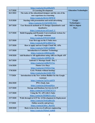 5
https://youtu.be/SGz4J0n265Y
Education Technologies
11/7/2020 E-Learning Development
26/1/2022 The tasks of the educational designer and the role of the
user experience in e-learning
https://youtu.be/fjGGC5lP9FM
31/5/2020 Starting with presentation and social advertising
https://youtu.be/1UUKNOMUTUU
Google
Technologies -
MENA Digital
Days
20/7/2020 User Research methods in UX Design: Quantitative and
Qualitative
https://youtu.be/nwAFUunc9_U
21/7/2020 Build Engaging and Dynamic Conversational Actions for
the Google Assistant
https://youtu.be/PtWZSV6Rid0
22/7/2020 Your first app on the G Suite store
https://youtu.be/6FXrsRKUFvg
23/7/2020 How to apply and use Google Cloud ML APIs
https://youtu.be/NOhVzi4RlK0
13/7/2020 Introduction to Container Technology
https://youtu.be/wRl4Zzpcblk
19/8/2020 Add Realism to AR applications using ARCore Depth API
7sk
-
https://youtu.be/AID9l3j
26/7/2020 Android 11 Meetups Saudi - Day 1
https://youtu.be/LdJ8e5T17ws
13/6/2020 Flutter Live Days
https://youtu.be/C91Fk3yVlps
17/8/2020 GAS: Website without hosting!
https://youtu.be/ukxTzSiU79M
7/7/2020 Introduction to the New Actions Builder for the Google
Assistant
https://youtu.be/7gYSyvab970
28/6/2020 PWA Study Jam
https://youtu.be/jJr0xmg9Qxs
12/7/2020 Storage and Database Services in GCP
https://youtu.be/zGTFhlTXCU4
13/7/2020 Using the NL API with G Suite
https://youtu.be/5fZiBQYwAEA
15/7/2020 Walk through in GCP for AI Development & Deployment
https://youtu.be/9w6UpBtA2Ic
5/7/2020 Online security and privacy
https://youtu.be/h9xv_9kc9Tk
18/8/2020 Basic terms in the era of software engineering
https://youtu.be/PQtmUAa8tdI
 