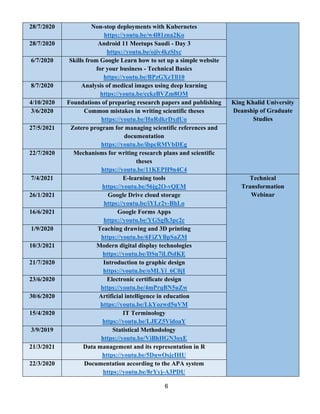 6
28/7/2020 Non-stop deployments with Kubernetes
https://youtu.be/w4l81zna2Ko
28/7/2020 Android 11 Meetups Saudi - Day 3
https://youtu.be/ojiv4kzSlxc
6/7/2020 Skills from Google Learn how to set up a simple website
for your business - Technical Basics
https://youtu.be/BPzGXzTll10
8/7/2020 Analysis of medical images using deep learning
https://youtu.be/cckzBVZm8OM
4/10/2020 Foundations of preparing research papers and publishing King Khalid University
Deanship of Graduate
Studies
3/6/2020 Common mistakes in writing scientific theses
https://youtu.be/HnRdkrDxdUo
27/5/2021 Zotero program for managing scientific references and
documentation
https://youtu.be/ibpcRMVbDEg
22/7/2020 Mechanisms for writing research plans and scientific
theses
https://youtu.be/11KEPH9n4C4
7/4/2021 E-learning tools
vQEM
-
https://youtu.be/56jg2O
Technical
Transformation
Webinar
26/1/2021 Google Drive cloud storage
BhLo
-
https://youtu.be/iYLr2v
16/6/2021 Google Forms Apps
https://youtu.be/YGSgfk3pc2c
1/9/2020 Teaching drawing and 3D printing
https://youtu.be/6FiZYBpSaZM
10/3/2021 Modern digital display technologies
https://youtu.be/DSu7iLfSdKE
21/7/2020 Introduction to graphic design
https://youtu.be/oMLYi_6C0jI
23/6/2020 Electronic certificate design
https://youtu.be/4mPrqBN5uZw
30/6/2020 Artificial intelligence in education
https://youtu.be/LkYozwd5uVM
15/4/2020 IT Terminology
https://youtu.be/LJEZ5VidoaY
3/9/2019 Statistical Methodology
https://youtu.be/ViBhHGN3oxE
21/3/2021 Data management and its representation in R
https://youtu.be/5DuwOsjcIHU
22/3/2020 Documentation according to the APA system
A3PDU
-
https://youtu.be/8rYyj
 
