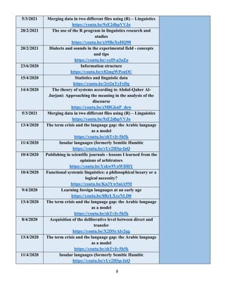 9
5/3/2021 Merging data in two different files using (R) – Linguistics
https://youtu.be/9zE2dhpVVJo
28/2/2021 The use of the R program in linguistics research and
studies
https://youtu.be/xS9BeXoHQ90
20/2/2021 Dialects and sounds in the experimental field - concepts
and tips
a3oZo
-
yeI9
-
https://youtu.be/
23/6/2020 Information structure
https://youtu.be/y82mgWPeuOU
15/4/2020 Statistics and linguistic data
https://youtu.be/2rt2nTyFeDg
14/4/2020 The theory of systems according to Abdul-Qaher Al-
Jurjani: Approaching the meaning in the analysis of the
discourse
https://youtu.be/zM8GknP_dew
5/3/2021 Merging data in two different files using (R) – Linguistics
https://youtu.be/9zE2dhpVVJo
13/4/2020 The term crisis and the language gap: the Arabic language
as a model
5h5k
-
https://youtu.be/shTvIt
11/4/2020 Insular languages (formerly Semitic Hamitic
faQ
-
https://youtu.be/vUr2HSp
10/4/2020 Publishing in scientific journals - lessons I learned from the
opinions of arbitrators
https://youtu.be/Yzkw9VaWDHY
10/4/2020 Functional systemic linguistics: a philosophical luxury or a
logical necessity?
https://youtu.be/Kn3YwSniA9M
9/4/2020 Learning foreign languages at an early age
https://youtu.be/0RrLXxzNLD0
13/4/2020 The term crisis and the language gap: the Arabic language
as a model
5h5k
-
https://youtu.be/shTvIt
8/4/2020 Acquisition of the deliberative level between direct and
transfer
https://youtu.be/X2DSrAly2qg
13/4/2020 The term crisis and the language gap: the Arabic language
as a model
5h5k
-
https://youtu.be/shTvIt
11/4/2020 Insular languages (formerly Semitic Hamitic
faQ
-
https://youtu.be/vUr2HSp
 