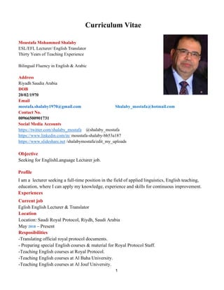 1
Curriculum Vitae
Moustafa Mohammed Shalaby
ESL/EFL Lecturer/ English Translator
Thirty Years of Teaching Experience
Bilingual Fluency in English & Arabic
Address
Riyadh Saudia Arabia
DOB
20/02/1970
Email
mostafa.shalaby1970@gmail.com Shalaby_mostafa@hotmail.com
Contact No.
00966500901731
Social Media Accounts
https://twitter.com/shalaby_mostafa @shalaby_mostafa
https://www.linkedin.com/in/ moustafa-shalaby-bb53a187
https://www.slideshare.net /shalabymostafa/edit_my_uploads
Objective
Seeking for EnglishLanguage Lecturer job.
Profile
I am a lecturer seeking a full-time position in the field of applied linguistics, English teaching,
education, where I can apply my knowledge, experience and skills for continuous improvement.
Experiences
Current job
Eglish English Lecturer & Translator
Location
Location: Saudi Royal Protocol, Riydh, Saudi Arabia
May 2018 – Present
Resposibilities
-Translating official royal protocol documents.
- Preparing special English courses & material for Royal Protocol Staff.
-Teaching English courses at Royal Protocol.
-Teaching English courses at Al Baha University.
-Teaching English courses at Al Jouf University.
 