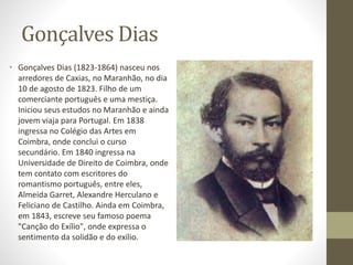 Gonçalves Dias 
• Gonçalves Dias (1823-1864) nasceu nos 
arredores de Caxias, no Maranhão, no dia 
10 de agosto de 1823. Filho de um 
comerciante português e uma mestiça. 
Iniciou seus estudos no Maranhão e ainda 
jovem viaja para Portugal. Em 1838 
ingressa no Colégio das Artes em 
Coimbra, onde conclui o curso 
secundário. Em 1840 ingressa na 
Universidade de Direito de Coimbra, onde 
tem contato com escritores do 
romantismo português, entre eles, 
Almeida Garret, Alexandre Herculano e 
Feliciano de Castilho. Ainda em Coimbra, 
em 1843, escreve seu famoso poema 
"Canção do Exílio", onde expressa o 
sentimento da solidão e do exílio. 
 