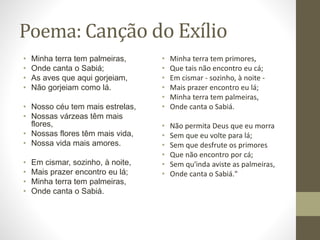 Poema: Canção do Exílio 
• Minha terra tem palmeiras, 
• Onde canta o Sabiá; 
• As aves que aqui gorjeiam, 
• Não gorjeiam como lá. 
• Nosso céu tem mais estrelas, 
• Nossas várzeas têm mais 
flores, 
• Nossas flores têm mais vida, 
• Nossa vida mais amores. 
• Em cismar, sozinho, à noite, 
• Mais prazer encontro eu lá; 
• Minha terra tem palmeiras, 
• Onde canta o Sabiá. 
• Minha terra tem primores, 
• Que tais não encontro eu cá; 
• Em cismar - sozinho, à noite - 
• Mais prazer encontro eu lá; 
• Minha terra tem palmeiras, 
• Onde canta o Sabiá. 
• Não permita Deus que eu morra 
• Sem que eu volte para lá; 
• Sem que desfrute os primores 
• Que não encontro por cá; 
• Sem qu'inda aviste as palmeiras, 
• Onde canta o Sabiá." 
 