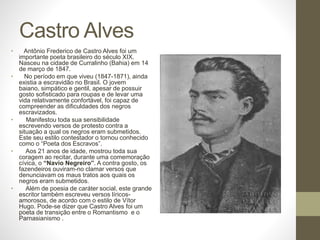 Castro Alves 
• Antônio Frederico de Castro Alves foi um 
importante poeta brasileiro do século XIX. 
Nasceu na cidade de Curralinho (Bahia) em 14 
de março de 1847. 
• No período em que viveu (1847-1871), ainda 
existia a escravidão no Brasil. O jovem 
baiano, simpático e gentil, apesar de possuir 
gosto sofisticado para roupas e de levar uma 
vida relativamente confortável, foi capaz de 
compreender as dificuldades dos negros 
escravizados. 
• Manifestou toda sua sensibilidade 
escrevendo versos de protesto contra a 
situação a qual os negros eram submetidos. 
Este seu estilo contestador o tornou conhecido 
como o “Poeta dos Escravos”. 
• Aos 21 anos de idade, mostrou toda sua 
coragem ao recitar, durante uma comemoração 
cívica, o “Navio Negreiro”. A contra gosto, os 
fazendeiros ouviram-no clamar versos que 
denunciavam os maus tratos aos quais os 
negros eram submetidos. 
• Além de poesia de caráter social, este grande 
escritor também escreveu versos líricos-amorosos, 
de acordo com o estilo de Vítor 
Hugo. Pode-se dizer que Castro Alves foi um 
poeta de transição entre o Romantismo e o 
Parnasianismo . 
 