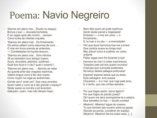 Poema: Navio Negreiro 
• Stamos em pleno mar... Doudo no espaço 
Brinca o luar — dourada borboleta; 
E as vagas após ele correm... cansam 
Como turba de infantes inquieta. 
• 'Stamos em pleno mar... Do firmamento 
Os astros saltam como espumas de ouro... 
O mar em troca acende as ardentias, 
— Constelações do líquido tesouro... 
• 'Stamos em pleno mar... Dois infinitos 
Ali se estreitam num abraço insano, 
Azuis, dourados, plácidos, sublimes... 
Qual dos dous é o céu? qual o oceano?... 
• 'Stamos em pleno mar. . . Abrindo as velas 
Ao quente arfar das virações marinhas, 
Veleiro brigue corre à flor dos mares, 
Como roçam na vaga as andorinhas... 
• Donde vem? onde vai? Das naus errantes 
Quem sabe o rumo se é tão grande o espaço? 
Neste saara os corcéis o pó levantam, 
Galopam, voam, mas não deixam traço. 
• Bem feliz quem ali pode nest'hora 
Sentir deste painel a majestade! 
Embaixo — o mar em cima — o 
firmamento... 
E no mar e no céu — a imensidade! 
• Oh! que doce harmonia traz-me a brisa! 
Que música suave ao longe soa! 
Meu Deus! como é sublime um canto 
ardente 
Pelas vagas sem fim boiando à toa! 
• Homens do mar! ó rudes marinheiros, 
Tostados pelo sol dos quatro mundos! 
Crianças que a procela acalentara 
No berço destes pélagos profundos! 
• Esperai! esperai! deixai que eu beba 
Esta selvagem, livre poesia 
Orquestra — é o mar, que ruge pela proa, 
E o vento, que nas cordas assobia... 
.......................................................... 
• Por que foges assim, barco ligeiro? 
Por que foges do pávido poeta? 
Oh! quem me dera acompanhar-te a esteira 
Que semelha no mar — doudo cometa! 
• Albatroz! Albatroz! águia do oceano, 
Tu que dormes das nuvens entre as gazas, 
Sacode as penas, Leviathan do espaço, 
Albatroz! Albatroz! dá-me estas asas. [...] 
 