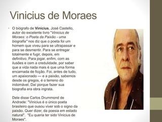 Vinicius de Moraes 
• O biógrafo de Vinicius, José Castello, 
autor do excelente livro "Vinicius de 
Moraes: o Poeta da Paixão - uma 
biografia" nos diz que o poeta foi um 
homem que viveu para se ultrapassar e 
para se desmentir. Para se entregar 
totalmente e fugir, depois, em 
definitivo. Para jogar, enfim, com as 
ilusões e com a credulidade, por saber 
que a vida nada mais é que uma forma 
encarnada de ficção. Foi, antes de tudo, 
um apaixonado — e a paixão, sabemos 
desde os gregos, é o terreno do 
indomável. Daí porque fazer sua 
biografia era obra ingrata. 
Dele disse Carlos Drummond de 
Andrade: "Vinicius é o único poeta 
brasileiro que ousou viver sob o signo da 
paixão. Quer dizer, da poesia em estado 
natural". "Eu queria ter sido Vinicius de 
Moraes". 
 