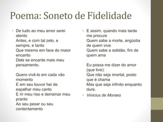 Poema: Soneto de Fidelidade 
• De tudo ao meu amor serei 
atento 
Antes, e com tal zelo, e 
sempre, e tanto 
Que mesmo em face do maior 
encanto 
Dele se encante mais meu 
pensamento. 
Quero vivê-lo em cada vão 
momento 
E em seu louvor hei de 
espalhar meu canto 
E rir meu riso e derramar meu 
pranto 
Ao seu pesar ou seu 
contentamento 
• E assim, quando mais tarde 
me procure 
Quem sabe a morte, angústia 
de quem vive 
Quem sabe a solidão, fim de 
quem ama 
Eu possa me dizer do amor 
(que tive): 
Que não seja imortal, posto 
que é chama 
Mas que seja infinito enquanto 
dure. 
• Vinicius de Moraes 
 