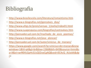 Bibliografia 
• http://www.brasilescola.com/literatura/romantismo.htm 
• http://www.e-biografias.net/goncalves_dias/ 
• http://www.ufrgs.br/proin/versao_1/exilio/index01.html 
• http://www.suapesquisa.com/biografias/castroalves.htm 
• http://pensador.uol.com.br/machado_de_assis_poemas/ 
• http://www.e-biografias.net/jose_alencar/ 
• http://pensador.uol.com.br/autor/vinicius_de_moraes/ 
• https://www.google.com/search?q=vinicius+de+moraes&new 
window=1&hl=pt&gl=br&biw=1366&bih=643&source=lnms&s 
a=X&ei=wrR0VLGpHcS1sQS2voCgAQ&ved=0CAcQ_AUoAA&dp 
r= 
