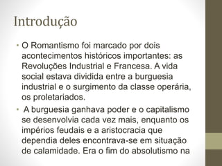 Introdução 
• O Romantismo foi marcado por dois 
acontecimentos históricos importantes: as 
Revoluções Industrial e Francesa. A vida 
social estava dividida entre a burguesia 
industrial e o surgimento da classe operária, 
os proletariados. 
• A burguesia ganhava poder e o capitalismo 
se desenvolvia cada vez mais, enquanto os 
impérios feudais e a aristocracia que 
dependia deles encontrava-se em situação 
de calamidade. Era o fim do absolutismo na 
 