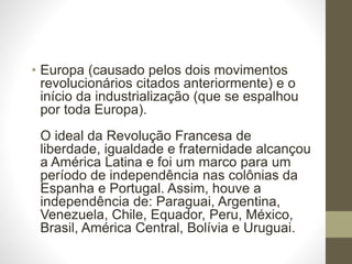 • Europa (causado pelos dois movimentos 
revolucionários citados anteriormente) e o 
início da industrialização (que se espalhou 
por toda Europa). 
O ideal da Revolução Francesa de 
liberdade, igualdade e fraternidade alcançou 
a América Latina e foi um marco para um 
período de independência nas colônias da 
Espanha e Portugal. Assim, houve a 
independência de: Paraguai, Argentina, 
Venezuela, Chile, Equador, Peru, México, 
Brasil, América Central, Bolívia e Uruguai. 
 