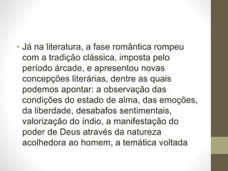 • Já na literatura, a fase romântica rompeu 
com a tradição clássica, imposta pelo 
período árcade, e apresentou novas 
concepções literárias, dentre as quais 
podemos apontar: a observação das 
condições do estado de alma, das emoções, 
da liberdade, desabafos sentimentais, 
valorização do índio, a manifestação do 
poder de Deus através da natureza 
acolhedora ao homem, a temática voltada 
 