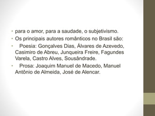 • para o amor, para a saudade, o subjetivismo. 
• Os principais autores românticos no Brasil são: 
• Poesia: Gonçalves Dias, Álvares de Azevedo, 
Casimiro de Abreu, Junqueira Freire, Fagundes 
Varela, Castro Alves, Sousândrade. 
• Prosa: Joaquim Manuel de Macedo, Manuel 
Antônio de Almeida, José de Alencar. 
 