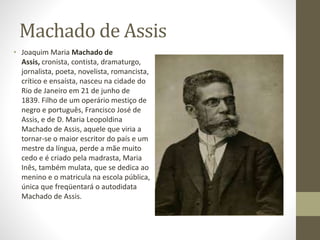 Machado de Assis 
• Joaquim Maria Machado de 
Assis, cronista, contista, dramaturgo, 
jornalista, poeta, novelista, romancista, 
crítico e ensaísta, nasceu na cidade do 
Rio de Janeiro em 21 de junho de 
1839. Filho de um operário mestiço de 
negro e português, Francisco José de 
Assis, e de D. Maria Leopoldina 
Machado de Assis, aquele que viria a 
tornar-se o maior escritor do país e um 
mestre da língua, perde a mãe muito 
cedo e é criado pela madrasta, Maria 
Inês, também mulata, que se dedica ao 
menino e o matricula na escola pública, 
única que freqüentará o autodidata 
Machado de Assis. 
 
