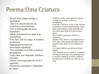 Poema:Uma Criatura 
• Sei de uma criatura antiga e 
formidável, 
Que a si mesma devora os 
membros e as entranhas, 
Com a sofreguidão da fome 
insaciável. 
Habita juntamente os vales e as 
montanhas; 
E no mar, que se rasga, à maneira 
do abismo, 
Espreguiça-se toda em 
convulsões estranhas. 
Traz impresso na fronte o obscuro 
despotismo; 
Cada olhar que despede, acerbo e 
mavioso, 
Parece uma expansão de amor e 
egoísmo. 
Friamente contempla o desespero 
e o gozo, 
• Gosta do colibri, como gosta do verme, 
E cinge ao coração o belo e o 
monstruoso. 
Para ela o chacal é, como a rola, inerme; 
E caminha na terra imperturbável, como 
Pelo vasto arealum vasto paquiderme. 
Na árvore que rebenta o seu primeiro 
gomo 
Vem a folha, que lento e lento se 
desdobra, 
Depois a flor, depois o suspirado pomo. 
Pois essa criatura está em toda a obra: 
Cresta o seio da flor e corrompe-lhe o 
fruto, 
E é nesse destruir que as suas forças 
dobra. 
Ama de igual amor o poluto e o impoluto; 
Começa e recomeça uma perpétua lida; 
E sorrindo obedece ao divino estatuto. 
Tu dirás que é a morte; eu direi que é a 
vida. 
 
