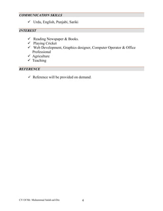 CV Of Mr. Muhammad Salah-ud-Din 4
COMMUNICATION SKILLS
 Urdu, English, Punjabi, Sariki
INTEREST
 Reading Newspaper & Books.
 Playing Cricket
 Web Development, Graphics designer, Computer Operator & Office
Professional
 Agriculture
 Teaching
REFERENCE
 Reference will be provided on demand.
 