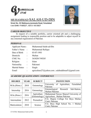 CV Of Mr. Muhammad Salah-ud-Din 1
URRICULUM
ITAE
MUHAMMAD SALAH-UD-DIN
Street No. 04 Makkauna Jaranwala Road, Faisalabad
Cell: 0346-7109327 ; 0313-1613927
CAREER OBJECTIVE
In request of a suitable portfolio, carrier oriented job and a challenging
assignment leading to responsible position and to be adaptable to adjust myself in
any esteemed organization of Pakistan.
PERSONAL
Applicant Name : Muhammad Salah-ud-Din
Father’s Name : Muhammad Rafique
Date of Birth : 03-07-1993
Domicile : Multan
CNIC No. : 3630201749245
Religion : Islam
Nationality : Pakistani
Marital Status : Single
Email : agriculture27@yahoo.com ; salahuddinuaf1@gmail.com
ACADEMIC QUALIFICATION / EXPERIENCE
DEGREE YEAR SUBJECT INSTITUTION
M.Sc.(Hons.) 2018 Entomology
University of Agriculture, Faisalabad
Pakistan
Internship 2016 Entomology
Entomological Research Sub-Station,
Multan Pakistan
B.Sc.(Hons.) 2016
Agriculture
(Entomology)
Muhammad Nawaz Shareef University of
Agriculture, Multan Pakistan
Intermediate 2012 Premedical
F.G. Degree College For Boys Multan
Cantt. Pakistan
Matriculation 2010 Science
F.G. Boys High School No. 1 Multan
Cantt, Pakistan
 