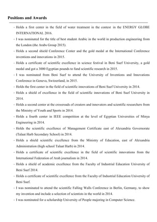 Positions and Awards
- Holds a first center in the field of water treatment in the contest in the ENERGY GLOBE
INTERNATIONAL 2016.
- I was nominated for the title of best student Arabic in the world in production engineering from
the London (the Arabs Group 2015).
- Holds a second shield Conference Center and the gold medal at the International Conference
inventions and innovations in 2015.
- Holds a certificate of scientific excellence in science festival in Beni Suef University, a gold
medal and got a 3000 Egyptian pounds to fund scientific research in 2015.
- I was nominated from Beni Suef to attend the University of Inventions and Innovations
Conference in Geneva, Switzerland, in 2015.
- Holds the first center in the field of scientific innovations of Beni Suef University in 2014.
- Holds a shield of excellence in the field of scientific innovations of Beni Suef University in
2014.
- Holds a second center at the crossroads of creators and innovators and scientific researchers from
the Ministry of Youth and Sports in 2014.
- Holds a fourth center in IEEE competition at the level of Egyptian Universities of Minya
Engineering in 2014.
- Holds the scientific excellence of Management Certificate east of Alexandria Governorate
(Talaat Harb Secondary School) in 2014.
- Holds a shield scientific excellence from the Ministry of Education, east of Alexandria
Administration (high school Talaat Harb) in 2014.
- Holds a certificate of scientific excellence in the field of scientific innovations from the
International Federation of Arab journalism in 2014.
- Holds a shield of academic excellence from the Faculty of Industrial Education University of
Beni Suef 2014.
- Holds a certificate of scientific excellence from the Faculty of Industrial Education University of
Beni Suef.
- I was nominated to attend the scientific Falling Walls Conference in Berlin, Germany, to show
my invention and include a selection of scientists in the world in 2014.
- I was nominated for a scholarship University of People majoring in Computer Science.
 