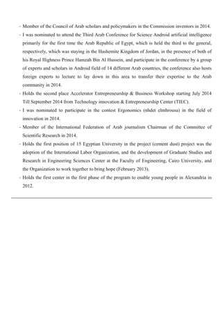 - Member of the Council of Arab scholars and policymakers in the Commission inventors in 2014.
- I was nominated to attend the Third Arab Conference for Science Android artificial intelligence
primarily for the first time the Arab Republic of Egypt, which is held the third to the general,
respectively, which was staying in the Hashemite Kingdom of Jordan, in the presence of both of
his Royal Highness Prince Hamzah Bin Al Hussein, and participate in the conference by a group
of experts and scholars in Android field of 14 different Arab countries, the conference also hosts
foreign experts to lecture to lay down in this area to transfer their expertise to the Arab
community in 2014.
- Holds the second place Accelerator Entrepreneurship & Business Workshop starting July 2014
Till September 2014 from Technology innovation & Entrepreneurship Center (TIEC).
- I was nominated to participate in the contest Ergonomics (nhdet elmhrousa) in the field of
innovation in 2014.
- Member of the International Federation of Arab journalism Chairman of the Committee of
Scientific Research in 2014.
- Holds the first position of 15 Egyptian University in the project (cement dust) project was the
adoption of the International Labor Organization, and the development of Graduate Studies and
Research in Engineering Sciences Center at the Faculty of Engineering, Cairo University, and
the Organization to work together to bring hope (February 2013).
- Holds the first center in the first phase of the program to enable young people in Alexandria in
2012.
 