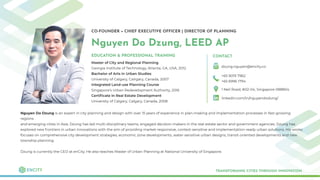 CO-FOUNDER + CHIEF EXECUTIVE OFFICER | DIRECTOR OF PLANNING
Nguyen Do Dzung, LEED AP
Master of City and Regional Planning
Georgia Institute of Technology, Atlanta, GA, USA, 2012
Bachelor of Arts in Urban Studies
University of Calgary, Calrgary, Canada, 2007
Integrated Land-use Planning Course
Singapore’s Urban Redevelopment Authority, 2016
Certiﬁcate in Real Estate Development
University of Calgary, Calgary, Canada, 2008
TRANSFORMING CITIES THROUGH INNOVATION
EDUCATION & PROFESSIONAL TRAINING CONTACT
dzung.nguyen@encity.co
+65 9019 7962
+65 6996 1794
1 Neil Road, #02-04, Singapore 088804
linkedin.com/in/nguyendodung/
Nguyen Do Dzung is an expert in city planning and design with over 15 years of experience in plan-making and implementation processes in fast-growing
regions
and emerging cities in Asia. Dzung has led multi-disciplinary teams, engaged decision-makers in the real estate sector and government agencies. Dzung has
explored new frontiers in urban innovations with the aim of providing market-responsive, context-sensitive and implementation-ready urban solutions. His works
focuses on comprehensive city development strategies, economic zone developments, water-sensitive urban designs, transit-oriented developments and new
township planning.
Dzung is currently the CEO at enCity. He also teaches Master of Urban Planning at National University of Singapore.
 