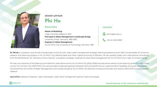 SENIOR ADVISOR
Phi Ho
Master of Modelling
Liege University, Belgium, 2001
Post-grad in Water Management & Landscape Ecolgy
University of Kiel, Germany, 1989-1993
Engineer in Water Management
Ho Chi Minh City University of Technology, Viet Nam, 1981
TRANSFORMING CITIES THROUGH INNOVATION
EDUCATION CONTACT
phi.ho@encity.co
+84 24 2248 2808
Dr. Phi Ho is a hydraulic and climate change expert at enCity with urban water management strategic planning experience since 2001. He was leader of numerous
research and planning projects in Ho Chi Minh City, Mekong delta and other coastal provinces of Vietnam. He has worked closely with international consultants
from the Netherlands, US, Germany, France, Italy etc. to prepare a strategic roadmap of urban ﬂood management for Ho Chi Minh city in light of climate change.
Phi was vice chairman of the Steering committee for urban ﬂood control, Ho Chi Minh City (2004-2006) and was senior advisor to the Steering center for urban ﬂood
control, Ho Chi Minh City (2007-2012). His work provides a balanced approach between technical performance, implementation feasibility and social adaptability.
He retired from the Center of Water Management and climate change at Ho Chi Minh City National University as founder and director (2012-2017) to pursue further
research.
Specialties: Hydraulic engineer, urban hydrologist, urban ﬂood management planner, hydro-sociologist.
 