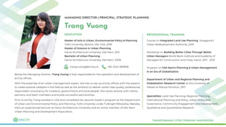 MANAGING DIRECTOR | PRINCIPAL, STRATEGIC PLANNING
Trang Vuong
Master of Arts in Urban, Environmental Policy & Planning
Tufts University, Boston, MA, USA, 2016
Master of Science in Urban Planning
Hanoi Architecture University, Viet Nam, 2011
Bachelor of Urban Planning
Hanoi Architecture University, Viet Nam, 2008
TRANSFORMING CITIES THROUGH INNOVATION
EDUCATION
trang.vuong@encity.co +84 2422 482808
Being the Managing Director, Trang Vuong is fully responsible for the operation and development of
enCity ofﬁces.
With the expertise of an urban management expert, she has co-set up enCity ofﬁces with the passion
to create positive catalysts in the ﬁeld as well as the ambition to deliver world-class quality, professional,
responsible consultancy for investors, governments and local people. She works directly with clients,
partners, and team members and builds successful partnerships.
Prior to enCity, Trang worked in USA and completed her second master's program at the Department
of Urban and Environmental Policy and Planning, Tufts University under Fulbright fellowship. Besides,
she’s an experienced lecturer at Hanoi Architecture University and an active member of Viet Nam
Urban Planning and Development Association.
PROFESSIONAL TRAINING
Course on Integrated Land Use Planning Singapore’s
Urban Redevelopment Authority, 2019
Workshop on Building Better Cities Through Better
Urban Managers World Bank Institute and Academy of
Managers for Construction and Cities, Hanoi, 2011 - 2013
Program on Viet Nam’s Planning & Urban Management
in an Era of Globalization
Department of Urban and Regional Planning and
Globalization Research Center at the University of
Hawaii at Manoa Honolulu, 2011
Specialties: Land Use Planning, Regional Planning,
International Planning and Policy, Urban Policy and
Governance, Community Engagement and Development,
Qualitative and Quantitative Research.
 