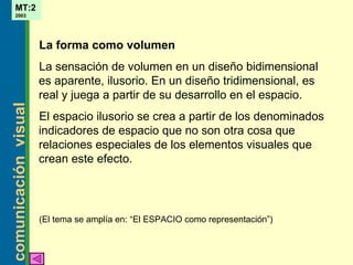 La forma como volumen La sensación de volumen en un diseño bidimensional es aparente ,  ilusorio.   En un diseño tridimensional, es real y juega a partir de su desarrollo en el espacio. El espacio ilusorio se crea a partir de los denominados indicadores de espacio que no son otra cosa que relaciones especiales de los elementos visuales que crean este efecto. ( El tema se amplía en: “El  ESPACIO  como representación” ) 