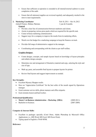  Ensure that sufficient co-operation is extended to all internal/external auditors to assist 
completion of the audit. 
 Ensure that all stationery/supplies are reviewed regularly and adequately stocked in the 
store to meet requirements. 
2. Marketing Coordinator Feb 10, 2011 C Oct 10, 2012 
Ashrafi Printers, Multan, Pakistan. 1 year & 8 months 
General 
 Provide a clear line of communication between marketers and clients. 
 Assists in preparing various press packs which are required for the specific task. 
 Create in-house marketing communication. 
 Suggest ways for a company to improve the results from its marketing efforts. 
 Watch over the budget for a marketing campaign to keep the finances on track. 
 Provides full range of administrative support to the manager. 
 Coordinating and corresponding with the clients as per staff welfare. 
Graphics Designer 
 Create designs, concepts, and sample layouts based on knowledge of layout principles 
and esthetic design concepts. 
 Determine size and arrangement of illustrative material and copy, selecting the style and 
size of type. 
 Mark up, paste, and assemble final layouts to prepare layouts for printer. 
 Review final layouts and suggest improvements as needed. 
Key Strengths: 
 Excellent Mystery Shopper results. 
 Have an Appreciation Certificate for the best seller of the month signed by Operations 
manager. 
 Good customer service skills, phone manners and office etiquette. 
 Goal oriented, honest and hard worker. 
Professional Qualification: 
 Masters in Business Administration C Marketing (MBA) (2009-2011) 
 Bachelors in Sciences. (2007-2009) 
Computer & Internet Skills: 
 Excellent in packages specially (Corel Draw, Adobe Photoshop & Microsoft Office 
Applications i.e., (MS Word, MS Excel, MS Power Point) 
 Typing speed in English is 70-80 WPM. 
Reference: 
2 
 