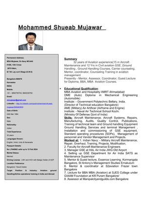 Mohammed Shueab Mujawar
Summary
32 years of Aviation experience(15 in Aircraft
Maintenance and 12 Yrs in Civil aviation GSE ,Ground
Handling , Ground Handling Courses, Carrier counseling,
Mentor, coordinator, Counseling Training in aviation
management
Presently - Mentor, Assessor, Coordinator, Guest Lecture
for Diploma, BBA, MBA Aviation Courses.
 Educational Qualification:
MBA Aviation and Hospitality IIMRT Ahmadabad
DME (Auto) Diploma in Mechanical Engineering
(Automobile)
Institute: - Government Polytechnic Bellary, India.
(Director of Technical education Bangalore)
AME (Military) Air Artificer (Airframe and Engine)
Institute: - Naval Air Technical School Kochi.
(Ministry Of Defense Govt of India)
Skills: Aircraft Maintenance, Aircraft Systems, Repairs,
Manufacturing, Audits, Quality Control, Publications,
Training of technical team and Ground handling Equipment
Ground Handling Services and terminal Management ,
Installation and commissioning of GSE equipment,
Standard operating procedures (SOPs), Management of
personnel and Vendor Management and Projects.
Worked at: 1. Indian Navy: - Military Aircraft Maintenance,
Repair, Overhaul, Training, Projects, Modification,
2. Faculty for Aircraft Maintenance Engineers
3. Manager GSE at HAL Air India JWG Old Airport
4. Setting up GSE Department for Air India SATS as
Maintenance Supervisor
5. Mentor & Guest lecture, Essence Learning. Kormangala
Bangalore, St Antony’s Management Studies Ernakulum
6. Mentor & coordinator at S2aviation Frazer town
Bangalore
7. Lecture for BBA MBA (Aviation) at SJES Collage under
GIAAM Foundation at KR Puram Bangalore/
8. Assessor at Manipalcityandguilds.com Bangalore
Permanent Address:
MSA Mujawar, Ex Navy MCAAII
# 655, 13th Cross
29TH Main,
B.T.M. Lay out II Stage (E.W.S)
Bangalore-560076
Karnataka
INDIA
Mobile:
+91 – 8892750743, 9845330762
Email:
mmujawar@gmail.com
LinkedIn: - http://in.linkedin.com/pub/mohammed-shueab-
mujawar/29/646/503/
Date of Birth:
04th Mar 1964
Sex:
Male
Nationality:
Indian
Total Experience:
32 years
Languages Known:
English, Hindi, Urdu & Kananada
Passport Details:
No L7040902 valid up to 12 Feb 2024
Marital Status:
Married
Driving License : LMV and HGV with Badge Holder of ADP
Location Preference:
Bangalore / Saudi Arabia
Target Position & Industry: Aviation ground
Handling/Airline operations/ training in India and Abroad
 