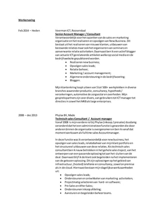 Werkervaring
Feb2014 – Heden VeermanICT,Roosendaal
SeniorAccount Manager / Consultant
Verantwoordelijkvoorhetopzettenvande salesen marketing
organisatie enhetrealiseren enopvolgen vanNew Business.Dit
bestaatuithet realiserenvannieuwe klanten,uitbouwenvan
bestaande relatiesmaarookhetorganiserenvanseminarsen
aanverwante relatieactiviteiten.Daarnaastbenikeenactief blogger
van actuele ICTgerelateerde artikelenwelkeopsocial mediaende
bedrijfswebsite gepubliceerdworden.
 Realiserennew business;
 Opvolgensalesleads;
 Relatie beheer;
 Marketing/ account management;
 Algemeneondersteuninginde bedrijfsvoering;
 Bloggen.
Mijnklantenkringlooptuiteenvan5tot 500+ werkplekkenindiverse
brancheswaaronderproductie,consultancy,hypotheek/
verzekeringen, automotive de zorgsectoren overheden.Mijn
gesprekspartnerszijnzeerdivers,vangebruikerstotICTmanagertot
directies inzowel hetMKBalslarge enterprises.
2008 – dec2013 Phylax BV,Made
Technischsales Consultant / Account manager
Vanaf 2008 ismijneerdere rol bij Phylax (inkoop /presales) dusdanig
veranderd datheteenadministratievefunctieisgewordendie door
anderenbinnende organisatie isovergenomenenbenikvanaf dat
momentwerkzaamalsfulltime salesAccountmanager.
In deze functie wasikverantwoordelijkvoornew business, het
opvolgenvansalesleads,relatiebeheervanmijnklantportfolioen
hetstructureel uitbouwenvandeze relaties.Alstechnischsales
consultantbeniknauw betrokkeninhetgehelesalestraject,vanhet
ontwerpenvaneenpassendeoplossingtotaanhet sluitenvande
deal.Daarnaastblijf ikde klantookbegeleidennahetimplementeren
van de gekozenoplossing.Ditzijnoplossingenophetgebiedvan
infrastructuur, (hosted) telefonie enconsultancy,zowelonpremise
alsin de cloud.Hiernaastbestaanmijndagelijksewerkzaamheden
uit:
 Opvolgensalesleads;
 Ondersteunenenontwikkelenvanmarketing activiteiten;
 Projectmatigselecterenvan hard- ensoftware;
 Pre SalesenAfterSales;
 Ondersteuneninkoopafdeling;
 Aansturenenbegeleidenbeheerteams.
 